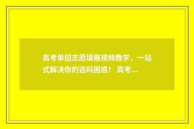 高考单招志愿填报视频教学，一站式解决你的选科困惑！ 高考单招志愿填报