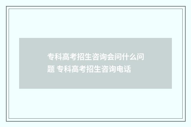 专科高考招生咨询会问什么问题 专科高考招生咨询电话