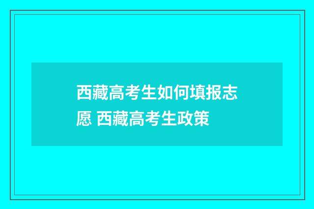 西藏高考生如何填报志愿 西藏高考生政策