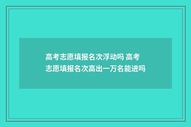 高考志愿填报名次浮动吗 高考志愿填报名次高出一万名能进吗