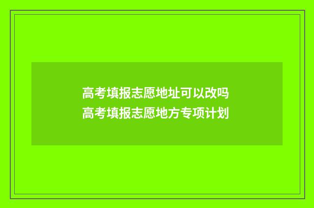 高考填报志愿地址可以改吗 高考填报志愿地方专项计划