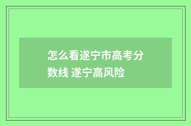 怎么看遂宁市高考分数线 遂宁高风险