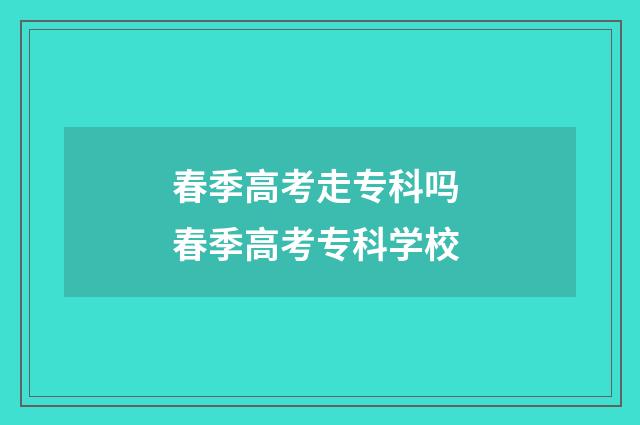 春季高考走专科吗 春季高考专科学校