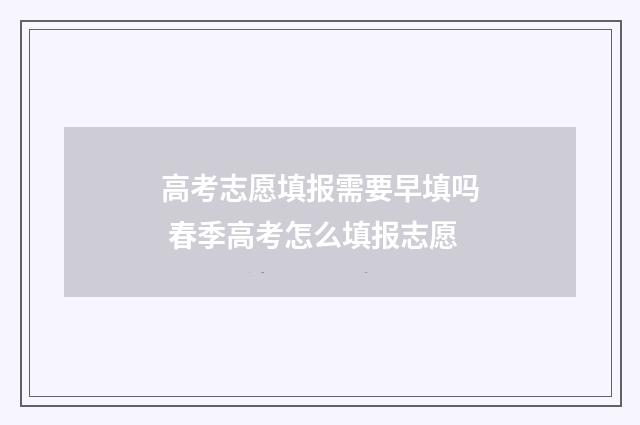 高考志愿填报需要早填吗 春季高考怎么填报志愿