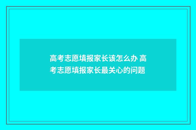 高考志愿填报家长该怎么办 高考志愿填报家长最关心的问题