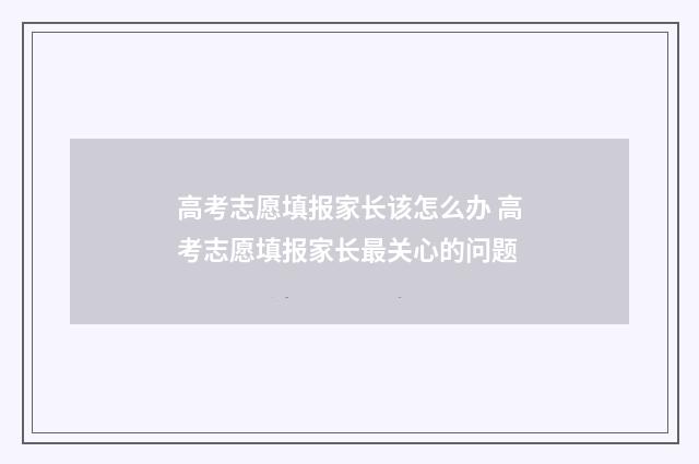 高考志愿填报家长该怎么办 高考志愿填报家长最关心的问题