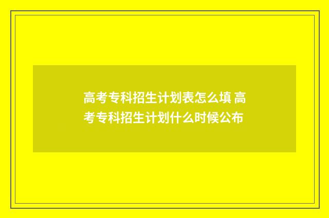 高考专科招生计划表怎么填 高考专科招生计划什么时候公布