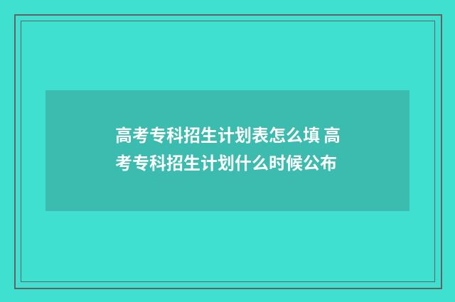 高考专科招生计划表怎么填 高考专科招生计划什么时候公布