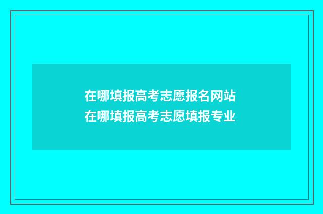 在哪填报高考志愿报名网站 在哪填报高考志愿填报专业
