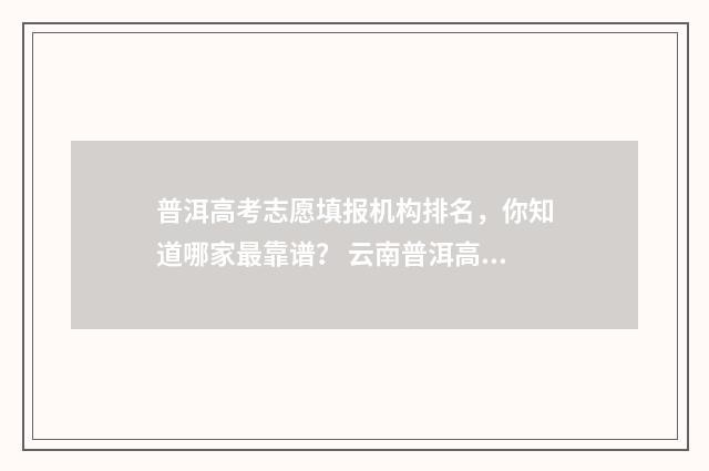 普洱高考志愿填报机构排名，你知道哪家最靠谱？ 云南普洱高考分数查询