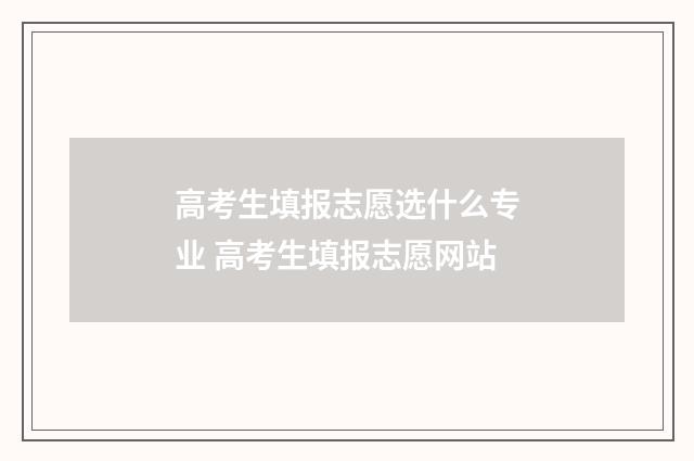 高考生填报志愿选什么专业 高考生填报志愿网站