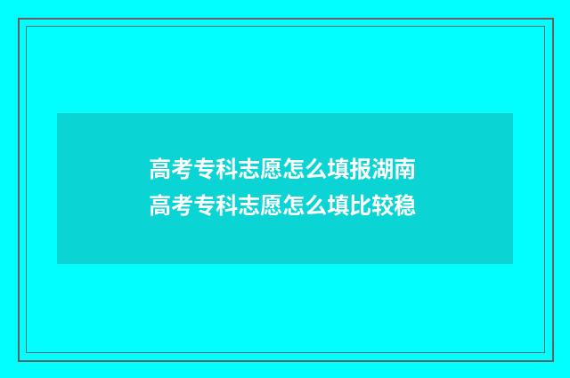 高考专科志愿怎么填报湖南 高考专科志愿怎么填比较稳
