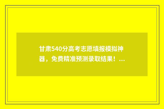 甘肃540分高考志愿填报模拟神器，免费精准预测录取结果！ 甘肃高考500分什么概念