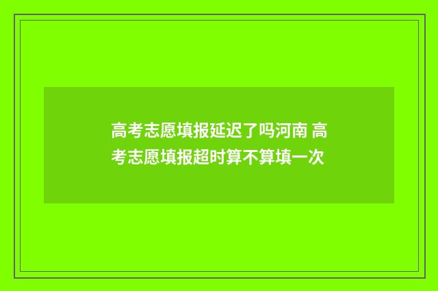 高考志愿填报延迟了吗河南 高考志愿填报超时算不算填一次
