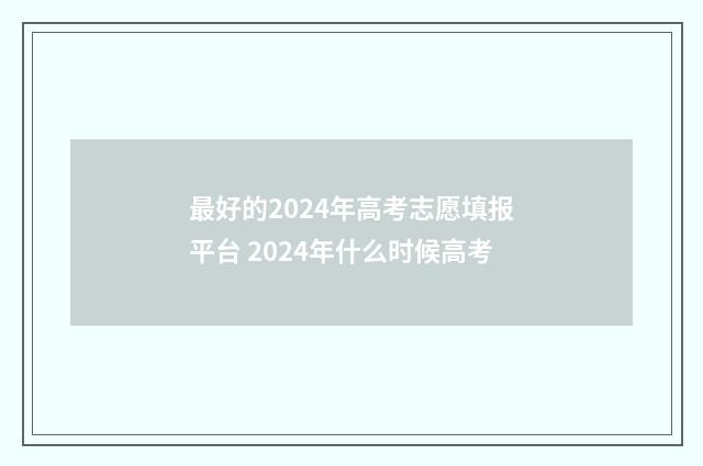 最好的2024年高考志愿填报平台 2024年什么时候高考