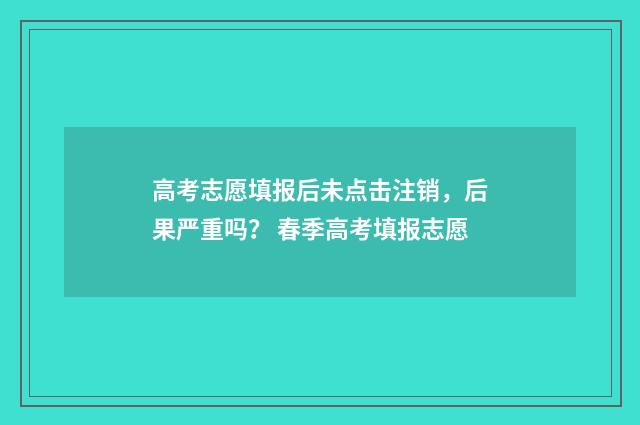 高考志愿填报后未点击注销，后果严重吗？ 春季高考填报志愿