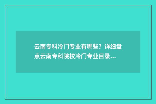 云南专科冷门专业有哪些？详细盘点云南专科院校冷门专业目录 云南专科冷门专业排名