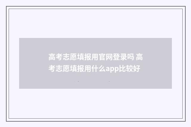 高考志愿填报用官网登录吗 高考志愿填报用什么app比较好