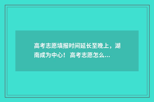 高考志愿填报时间延长至晚上，湖南成为中心！ 高考志愿怎么填报全过程