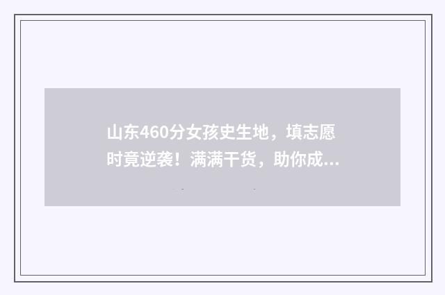 山东460分女孩史生地，填志愿时竟逆袭！满满干货，助你成功填报！ 山东高考女生