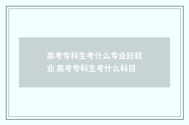 高考专科生考什么专业好就业 高考专科生考什么科目