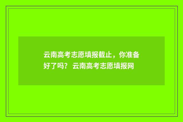 云南高考志愿填报截止，你准备好了吗？ 云南高考志愿填报网