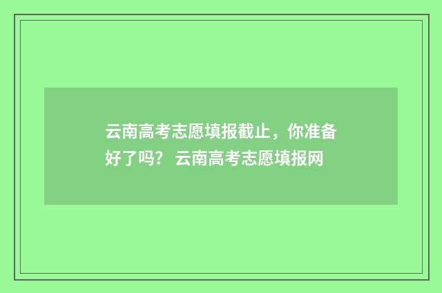 云南高考志愿填报截止，你准备好了吗？ 云南高考志愿填报网