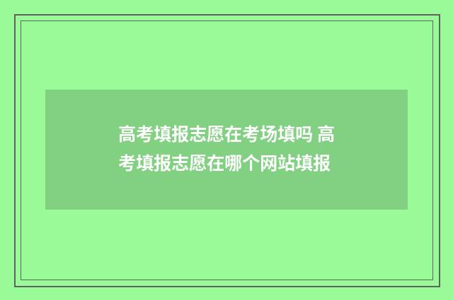 高考填报志愿在考场填吗 高考填报志愿在哪个网站填报