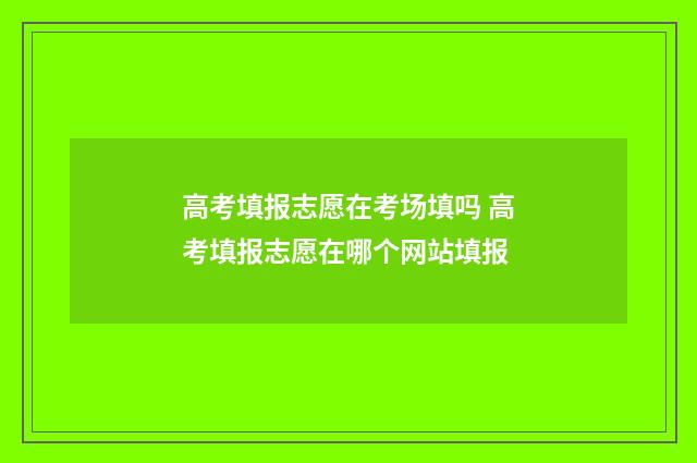高考填报志愿在考场填吗 高考填报志愿在哪个网站填报