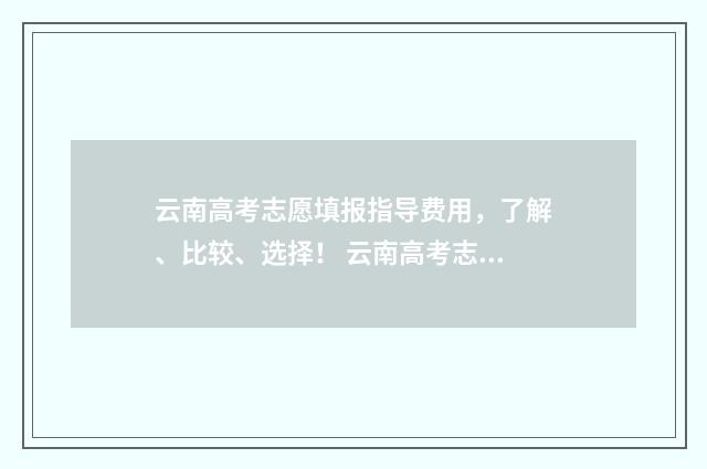 云南高考志愿填报指导费用，了解、比较、选择！ 云南高考志愿填报2024