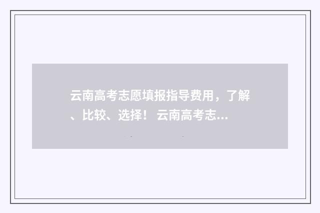 云南高考志愿填报指导费用，了解、比较、选择！ 云南高考志愿填报2024