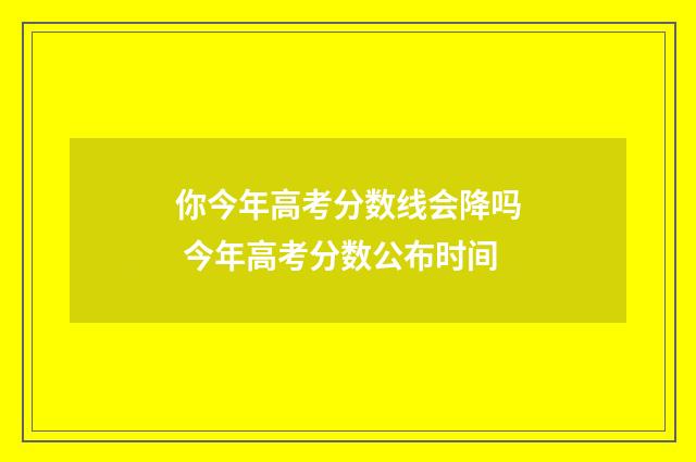 你今年高考分数线会降吗 今年高考分数公布时间