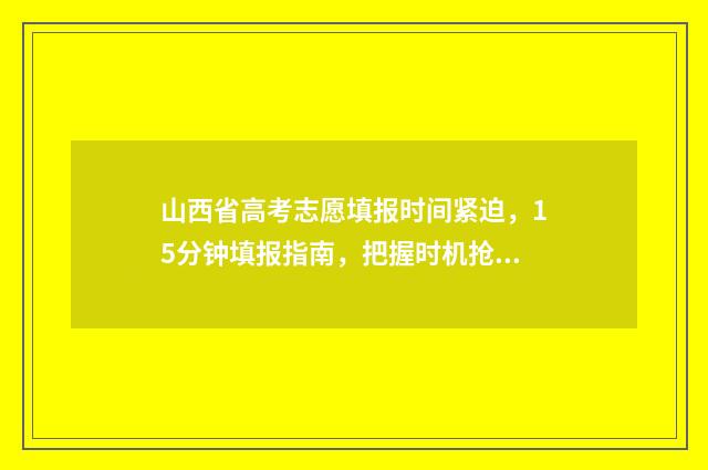 山西省高考志愿填报时间紧迫，15分钟填报指南，把握时机抢占名校！ 山西高考报名网