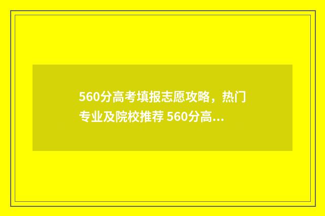 560分高考填报志愿攻略，热门专业及院校推荐 560分高考成绩算什么档次