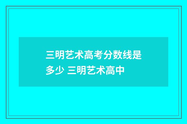 三明艺术高考分数线是多少 三明艺术高中
