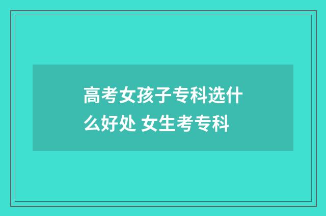 高考女孩子专科选什么好处 女生考专科