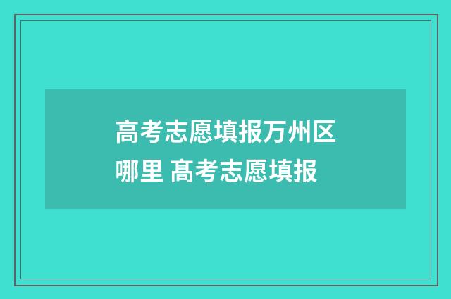 高考志愿填报万州区哪里 髙考志愿填报
