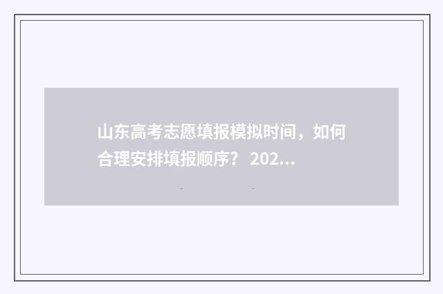 山东高考志愿填报模拟时间，如何合理安排填报顺序？ 2024年高考志愿填报卡