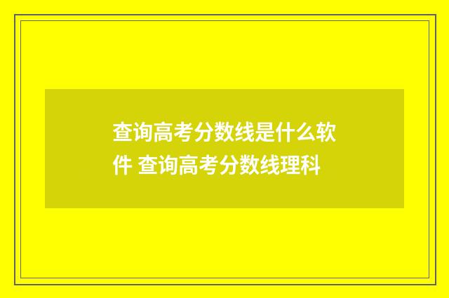 查询高考分数线是什么软件 查询高考分数线理科