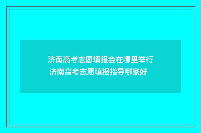济南高考志愿填报会在哪里举行 济南高考志愿填报指导哪家好