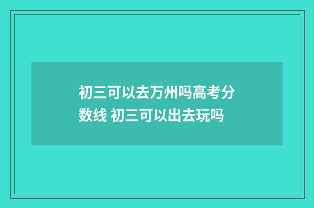 初三可以去万州吗高考分数线 初三可以出去玩吗