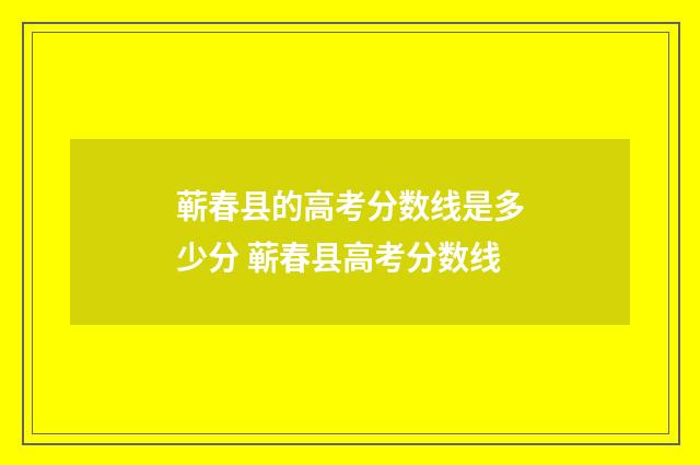 蕲春县的高考分数线是多少分 蕲春县高考分数线