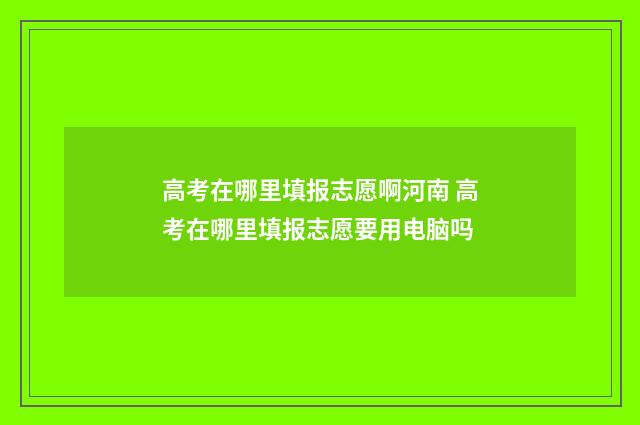 高考在哪里填报志愿啊河南 高考在哪里填报志愿要用电脑吗
