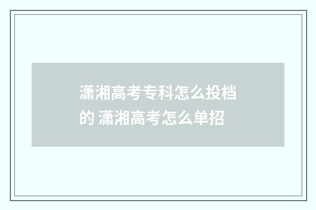 潇湘高考专科怎么投档的 潇湘高考怎么单招
