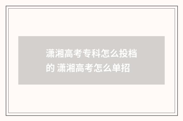潇湘高考专科怎么投档的 潇湘高考怎么单招