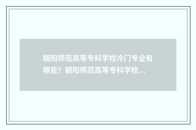 朝阳师范高等专科学校冷门专业有哪些？朝阳师范高等专科学校冷门专业前景 朝阳师范高等专科学校招生简章