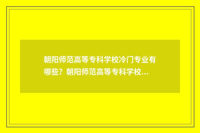 朝阳师范高等专科学校冷门专业有哪些？朝阳师范高等专科学校冷门专业前景 朝阳师范高等专科学校招生简章