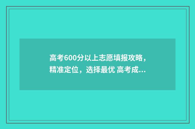 高考600分以上志愿填报攻略，精准定位，选择最优 高考成绩600分以上