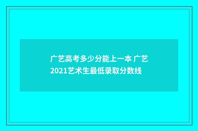 广艺高考多少分能上一本 广艺2021艺术生最低录取分数线