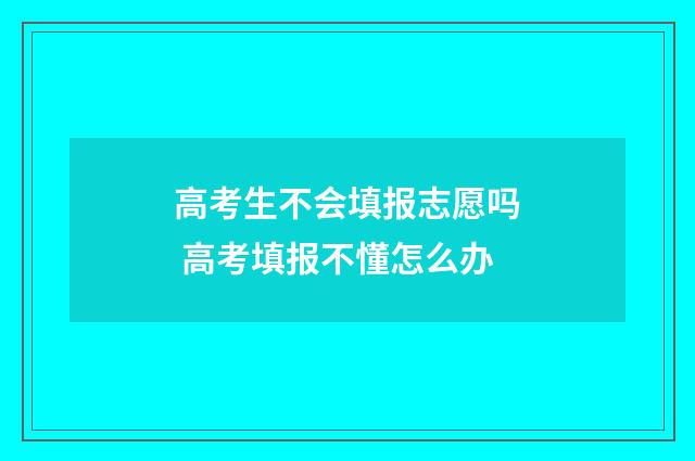 高考生不会填报志愿吗 高考填报不懂怎么办